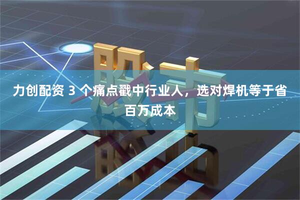 力创配资 3 个痛点戳中行业人，选对焊机等于省百万成本